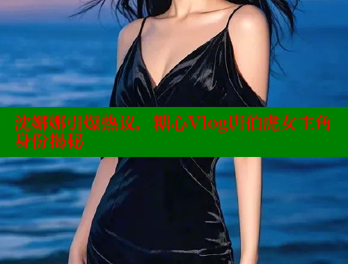 沈娜娜引爆热议，糖心Vlog唐伯虎女主角身份揭秘 糖心VLOG 第2张