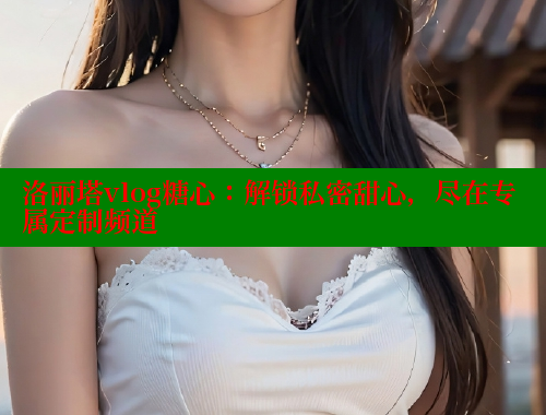 洛丽塔vlog糖心：解锁私密甜心，尽在专属定制频道 糖心vlog官网观看 第2张