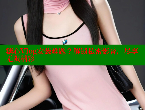 糖心Vlog安装难题？解锁私密影音，尽享无限精彩 糖心VLOG官网 第2张