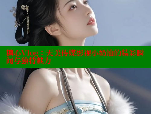 糖心Vlog：天美传媒影视小奶油的精彩瞬间与独特魅力 糖心vlog官网观看 第1张