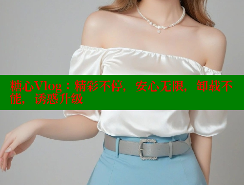 糖心Vlog：精彩不停，安心无限，卸载不能，诱惑升级 糖心logo入口官网 第1张