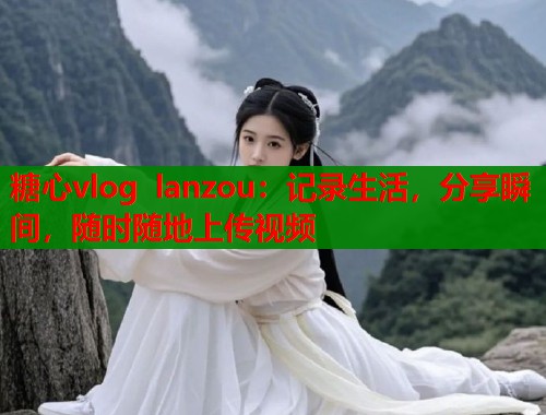 糖心vlog lanzou：记录生活，分享瞬间，随时随地上传视频  第1张