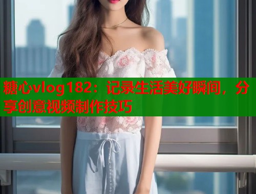 糖心vlog182：记录生活美好瞬间，分享创意视频制作技巧  第1张