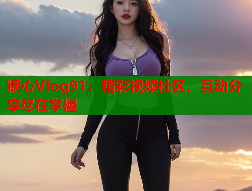 糖心Vlog91：精彩视频社区，互动分享尽在掌握  第1张