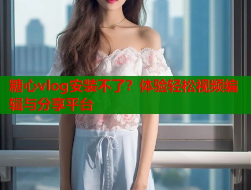 糖心vlog安装不了？体验轻松视频编辑与分享平台  第1张