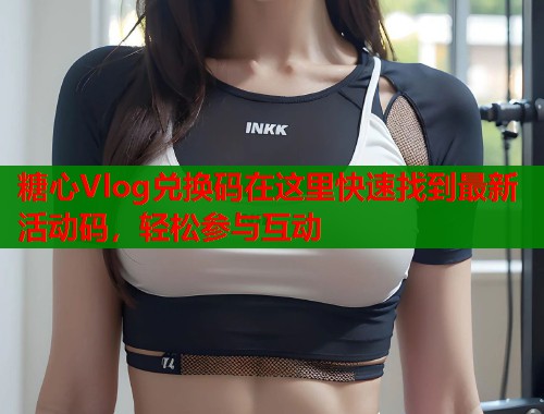 糖心Vlog兑换码在这里快速找到最新活动码，轻松参与互动  第1张
