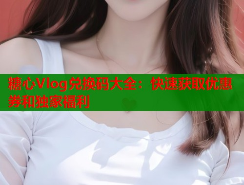 糖心Vlog兑换码大全：快速获取优惠券和独家福利  第1张