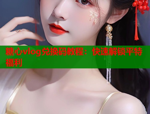 糖心vlog兑换码教程：快速解锁平特福利  第1张