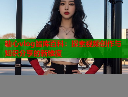 糖心vlog智库百科：探索视频创作与知识分享的新维度  第1张