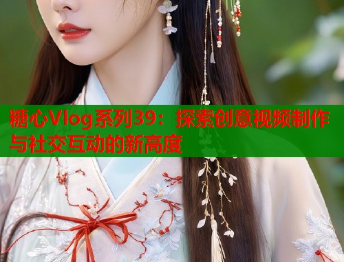 糖心Vlog系列39：探索创意视频制作与社交互动的新高度  第1张