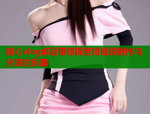 糖心vlog麻豆带你探索短视频创作与分享的乐趣  第1张