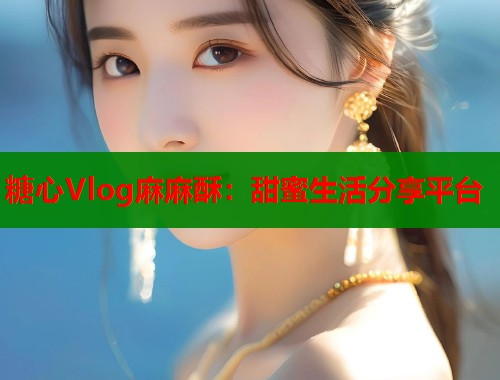 糖心Vlog麻麻酥：甜蜜生活分享平台  第1张