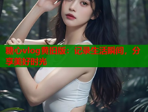 糖心vlog黄旧版：记录生活瞬间，分享美好时光  第1张
