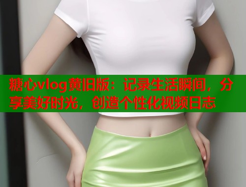 糖心vlog黄旧版：记录生活瞬间，分享美好时光，创造个性化视频日志  第1张