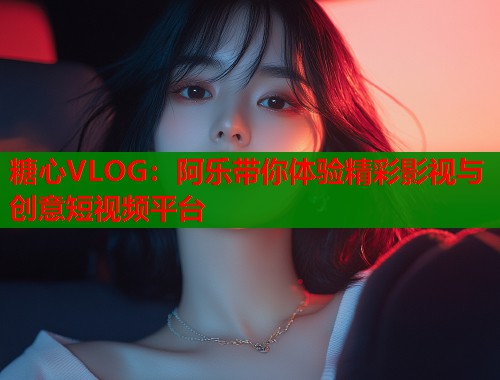糖心VLOG：阿乐带你体验精彩影视与创意短视频平台  第1张