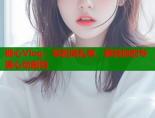 糖心Vlog：零距离私享，解锁你的专属心动剧情  第1张