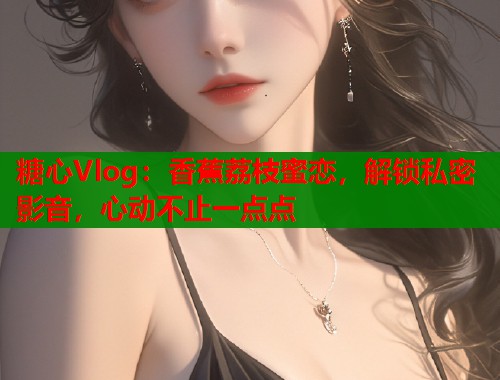 糖心Vlog：香蕉荔枝蜜恋，解锁私密影音，心动不止一点点  第2张