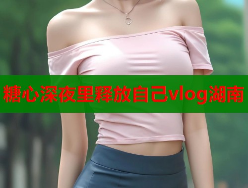 糖心深夜里释放自己vlog湖南  第1张