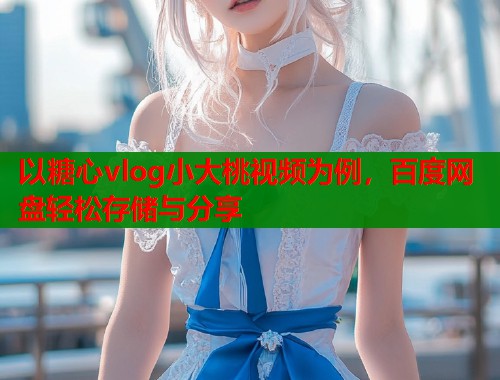 以糖心vlog小大桃视频为例，百度网盘轻松存储与分享  第1张