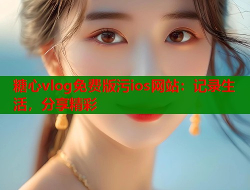糖心vlog免费版污ios网站：记录生活，分享精彩  第1张