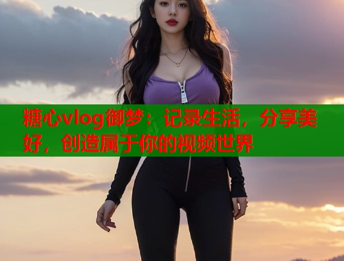 糖心vlog御梦：记录生活，分享美好，创造属于你的视频世界  第1张