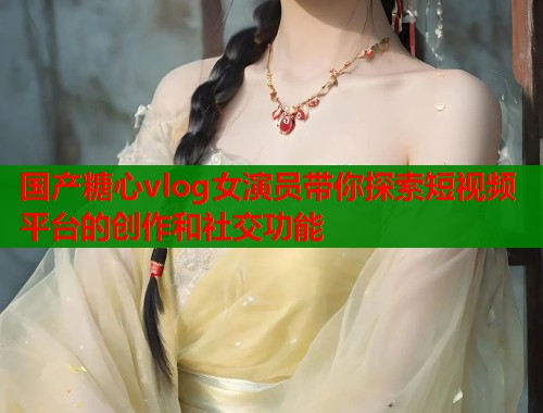 国产糖心vlog女演员带你探索短视频平台的创作和社交功能  第2张