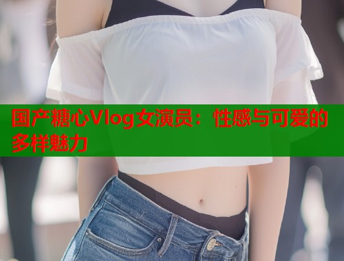 国产糖心Vlog女演员：性感与可爱的多样魅力  第1张
