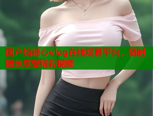 国产馆糖心vlog在线观看平台，随时随地享受精彩视频  第1张