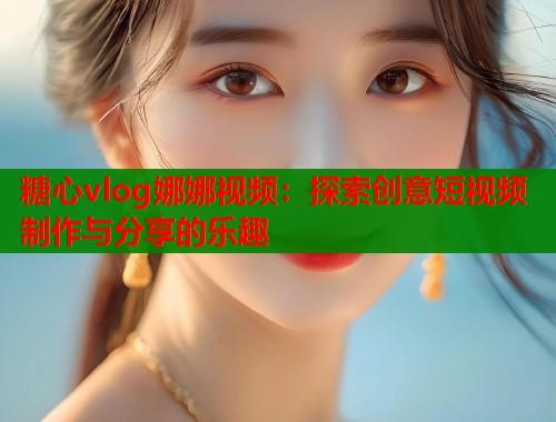 糖心vlog娜娜视频：探索创意短视频制作与分享的乐趣  第1张