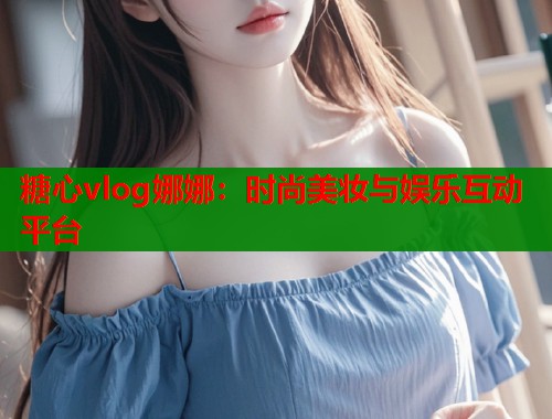 糖心vlog娜娜：时尚美妆与娱乐互动平台  第1张