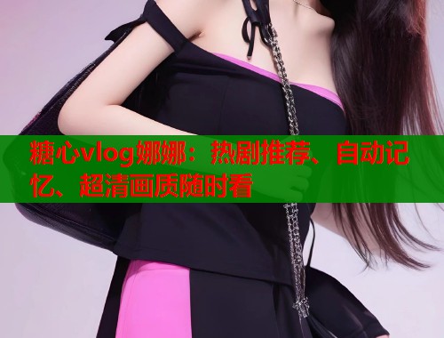 糖心vlog娜娜：热剧推荐、自动记忆、超清画质随时看  第2张