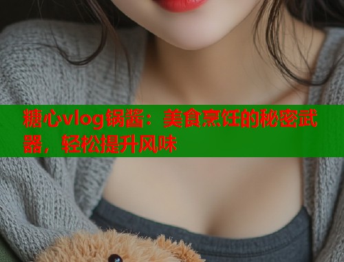 糖心vlog锅酱：美食烹饪的秘密武器，轻松提升风味  第1张