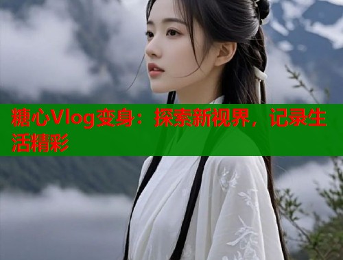 糖心Vlog变身：探索新视界，记录生活精彩  第2张