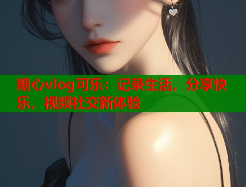 糖心vlog可乐：记录生活，分享快乐，视频社交新体验  第2张