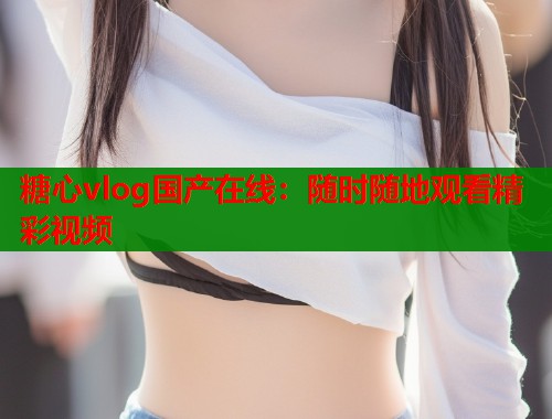 糖心vlog国产在线：随时随地观看精彩视频  第1张