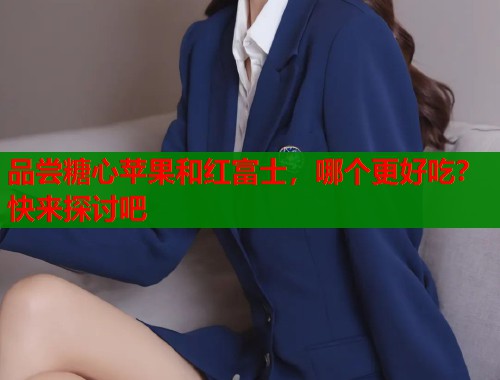 品尝糖心苹果和红富士，哪个更好吃？快来探讨吧  第2张