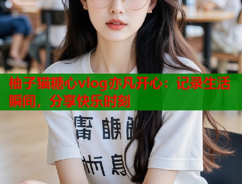 柚子猫糖心vlog亦凡开心：记录生活瞬间，分享快乐时刻  第1张