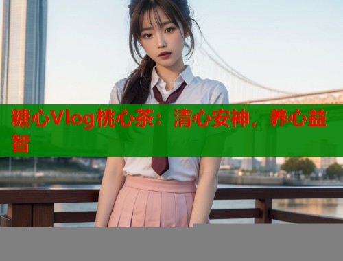 糖心Vlog桃心茶：清心安神，养心益智  第1张