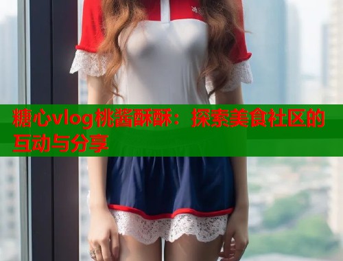 糖心vlog桃酱酥酥：探索美食社区的互动与分享  第1张