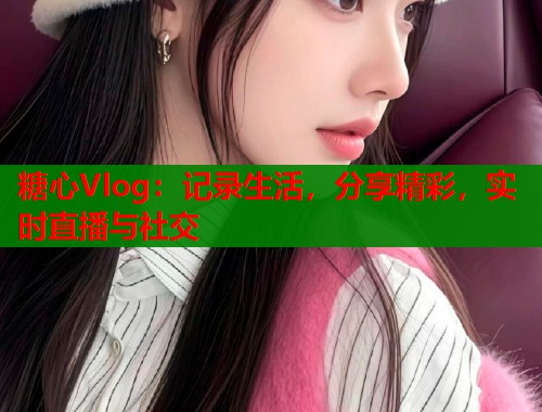 糖心Vlog：记录生活，分享精彩，实时直播与社交  第2张