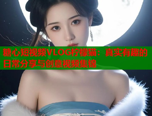 糖心短视频VLOG柠檬猫：真实有趣的日常分享与创意视频集锦  第1张
