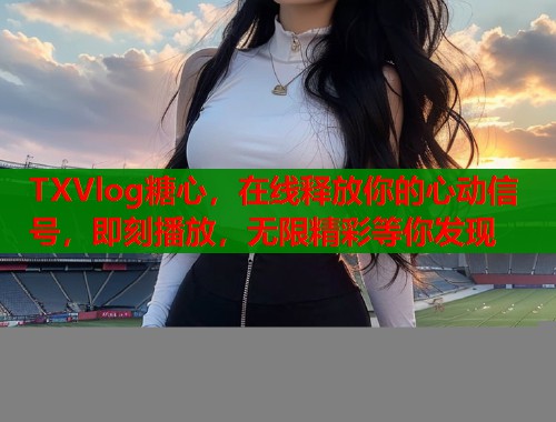 TXVlog糖心，在线释放你的心动信号，即刻播放，无限精彩等你发现  第1张