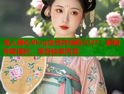 成人糖心Vlog会员兑换码2021：解锁专属福利，享受独家内容  第1张