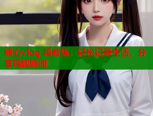 糖心vlog 鸡教练：轻松记录生活，分享鸡趣瞬间  第1张