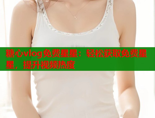 糖心vlog免费星星：轻松获取免费星星，提升视频热度  第1张