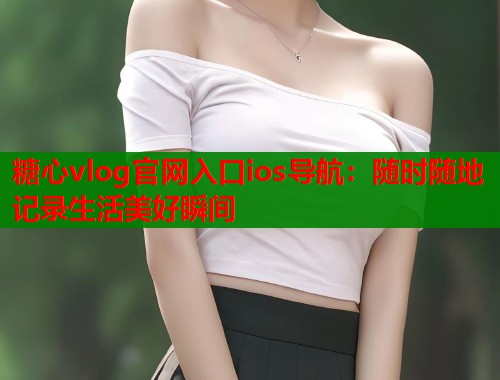 糖心vlog官网入口ios导航：随时随地记录生活美好瞬间  第2张
