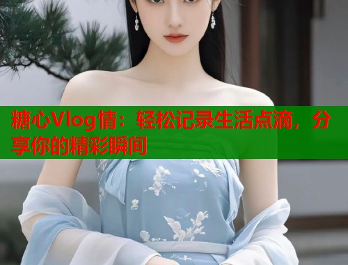 糖心Vlog情：轻松记录生活点滴，分享你的精彩瞬间  第1张
