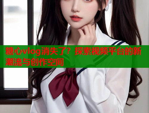 糖心vlog消失了？探索视频平台的新潮流与创作空间  第1张