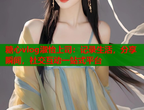 糖心vlog淑怡上司：记录生活，分享瞬间，社交互动一站式平台  第1张