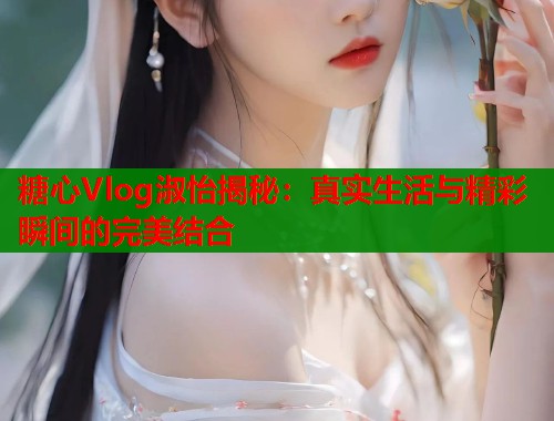 糖心Vlog淑怡揭秘：真实生活与精彩瞬间的完美结合  第1张